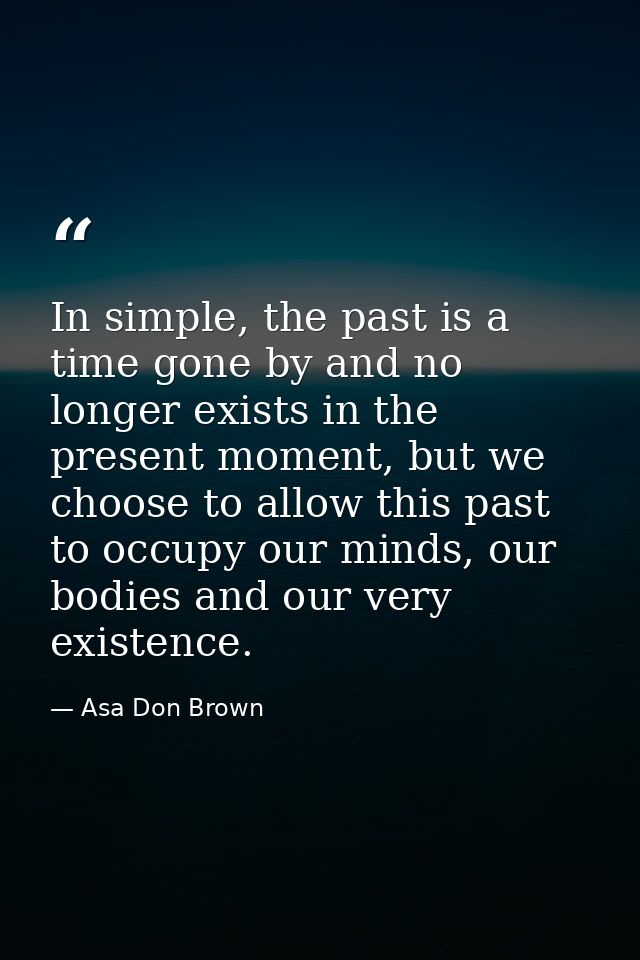 In simple, the past is a time gone by and no longer exists in the present moment, but we choose to allow this past to oc — Asa Don Brown