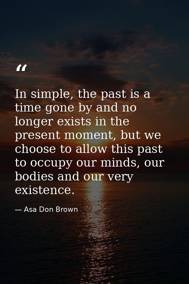 In simple, the past is a time gone by and no longer exists in the present moment, but we choose to allow this past to oc — Asa Don Brown