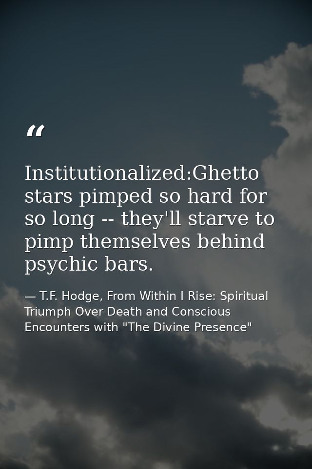 Institutionalized:Ghetto stars pimped so hard for so long -- they'll starve to pimp themselves behind psychic bars. — T.F. Hodge, From Within I Rise: Spiritual Triumph Over Death and Conscious Encounters with "The Divine Presence"