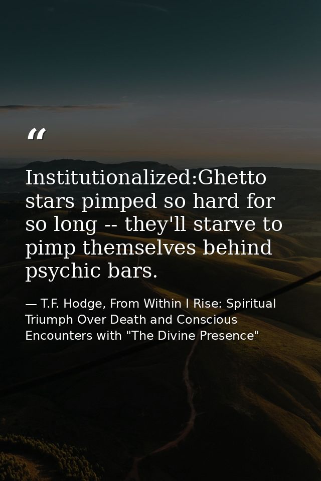 Institutionalized:Ghetto stars pimped so hard for so long -- they'll starve to pimp themselves behind psychic bars. — T.F. Hodge, From Within I Rise: Spiritual Triumph Over Death and Conscious Encounters with "The Divine Presence"
