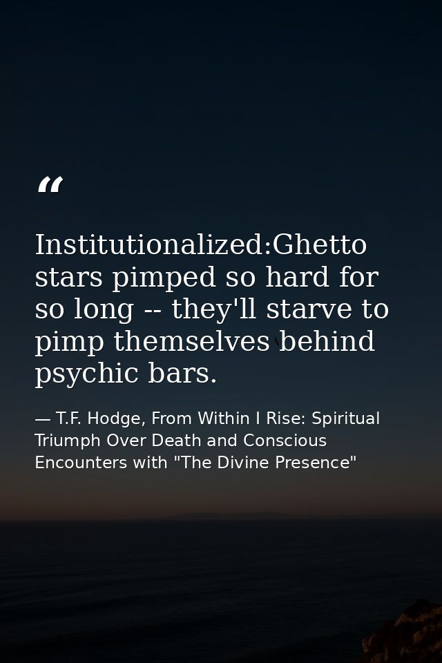 Institutionalized:Ghetto stars pimped so hard for so long -- they'll starve to pimp themselves behind psychic bars. — T.F. Hodge, From Within I Rise: Spiritual Triumph Over Death and Conscious Encounters with "The Divine Presence"