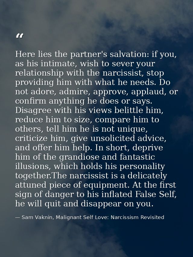 Here lies the partner's salvation: if you, as his intimate, wish to sever your relationship with the narcissist, stop pr — Sam Vaknin, Malignant Self Love: Narcissism Revisited