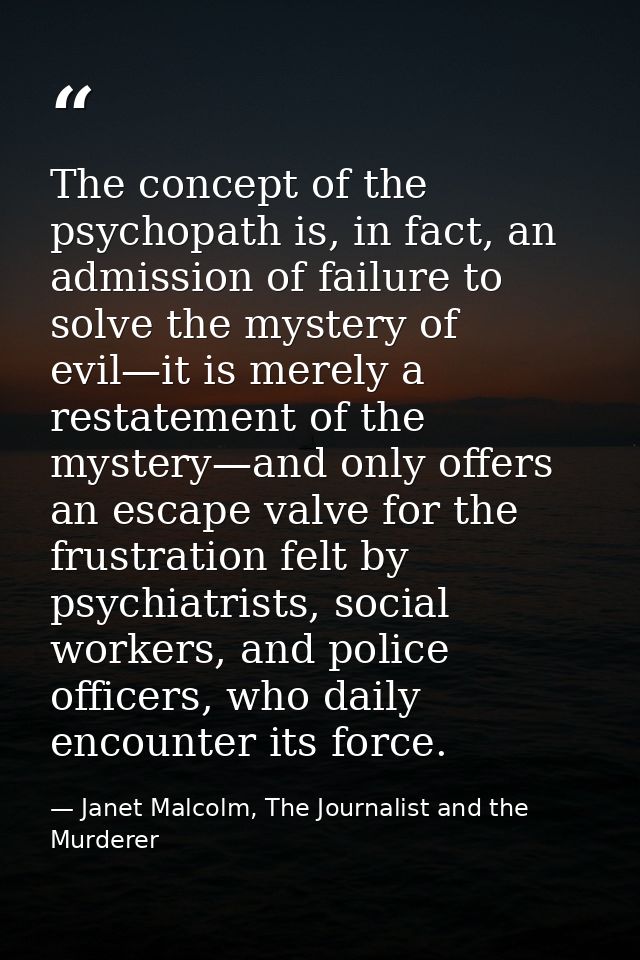 The concept of the psychopath is, in fact, an admission of failure to solve the mystery of evil—it is merely a restateme — Janet Malcolm, The Journalist and the Murderer
