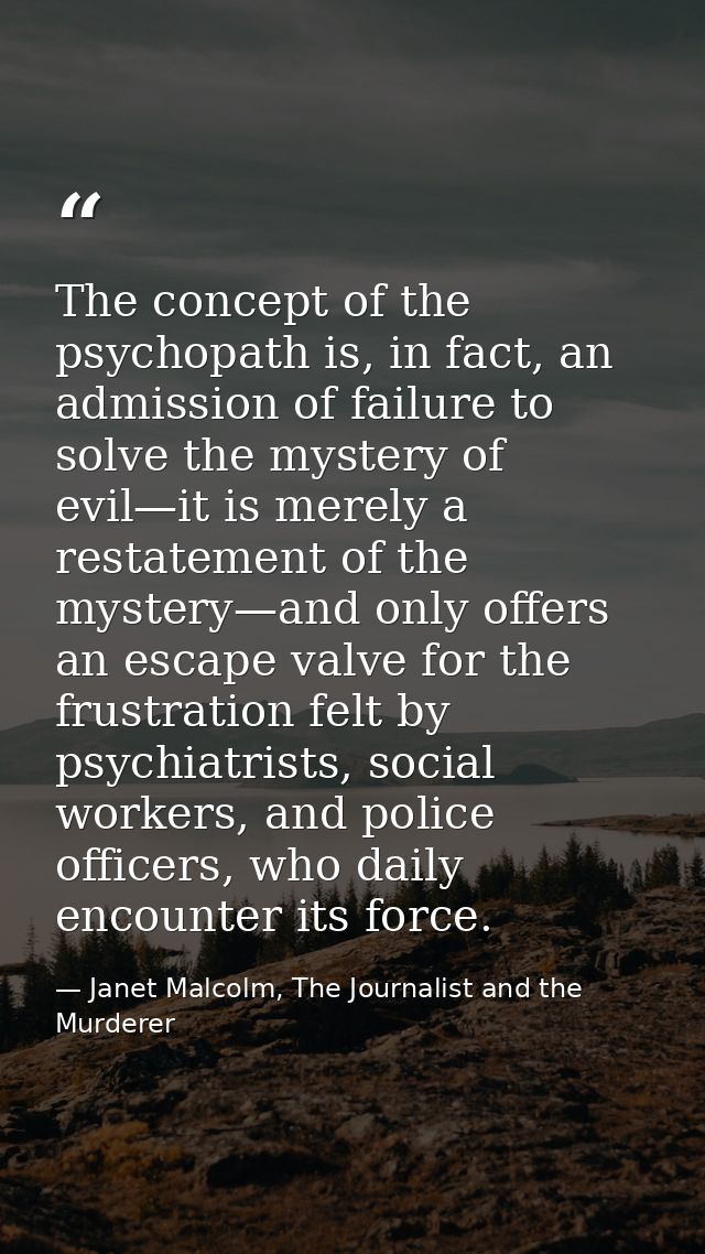 The concept of the psychopath is, in fact, an admission of failure to solve the mystery of evil—it is merely a restateme — Janet Malcolm, The Journalist and the Murderer