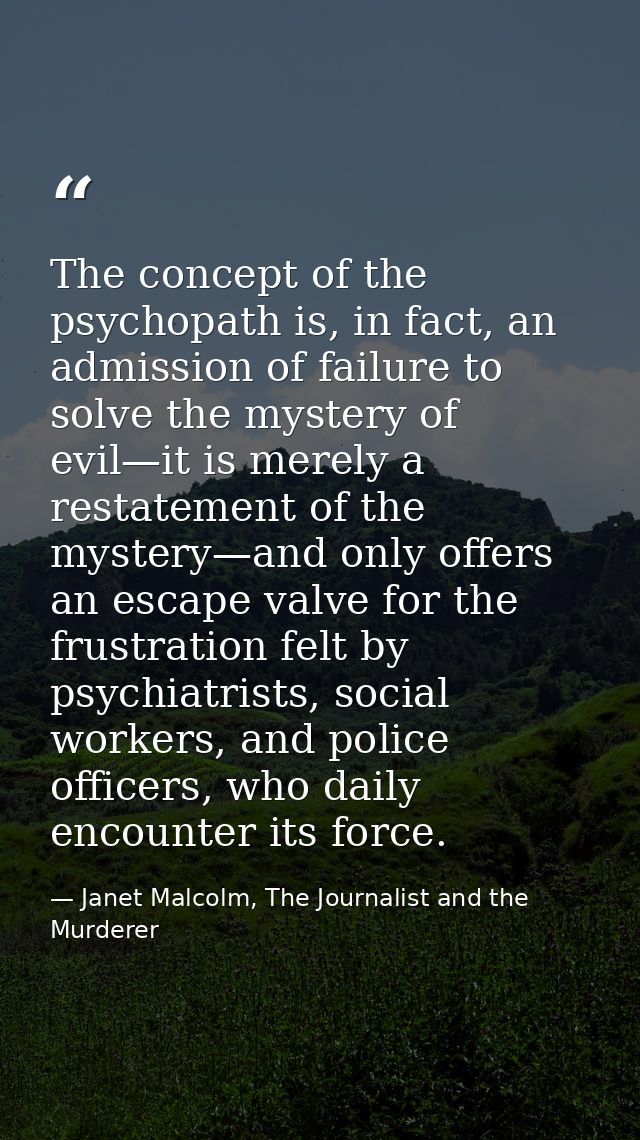 The concept of the psychopath is, in fact, an admission of failure to solve the mystery of evil—it is merely a restateme — Janet Malcolm, The Journalist and the Murderer