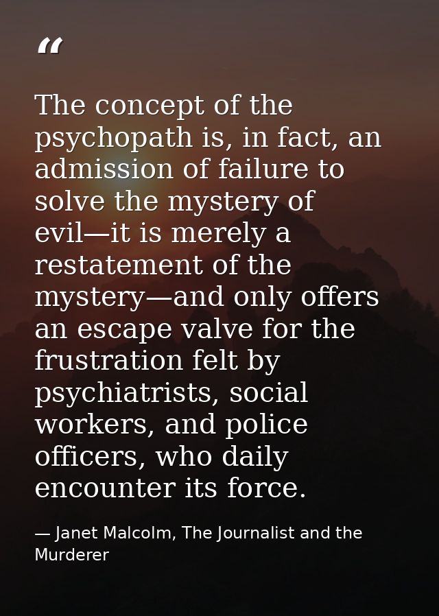 The concept of the psychopath is, in fact, an admission of failure to solve the mystery of evil—it is merely a restateme — Janet Malcolm, The Journalist and the Murderer