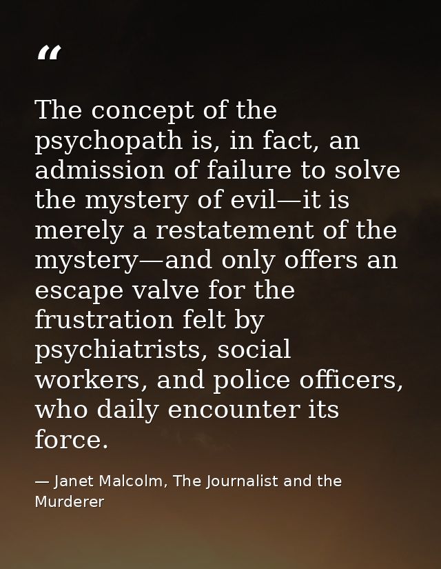 The concept of the psychopath is, in fact, an admission of failure to solve the mystery of evil—it is merely a restateme — Janet Malcolm, The Journalist and the Murderer