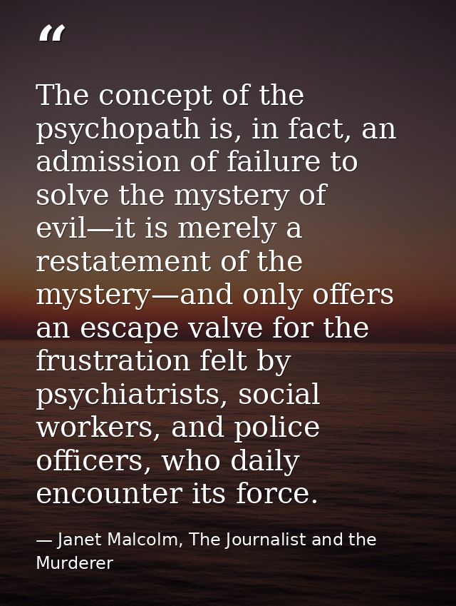 The concept of the psychopath is, in fact, an admission of failure to solve the mystery of evil—it is merely a restateme — Janet Malcolm, The Journalist and the Murderer