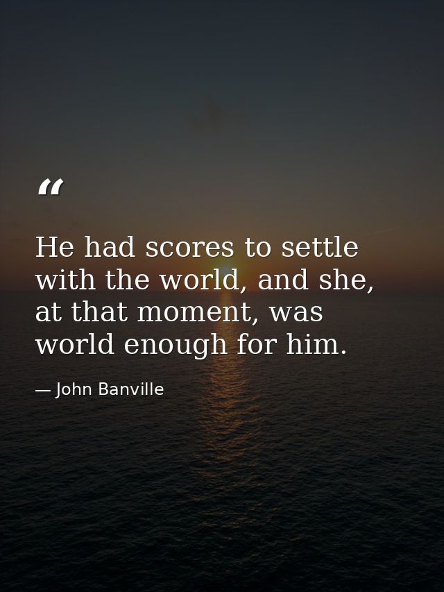 He had scores to settle with the world, and she, at that moment, was world enough for him. — John Banville