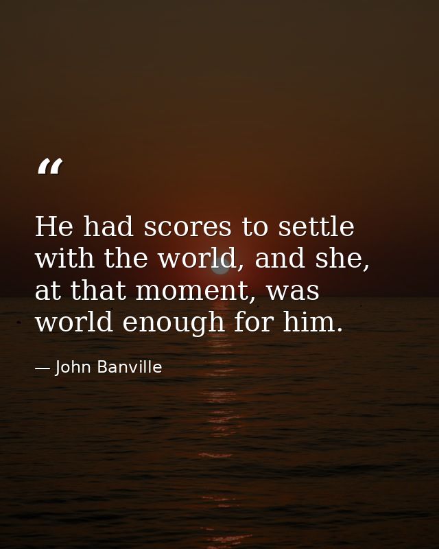 He had scores to settle with the world, and she, at that moment, was world enough for him. — John Banville