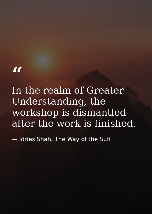 In the realm of Greater Understanding, the workshop is dismantled after the work is finished. — Idries Shah, The Way of the Sufi