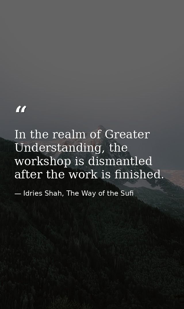 In the realm of Greater Understanding, the workshop is dismantled after the work is finished. — Idries Shah, The Way of the Sufi