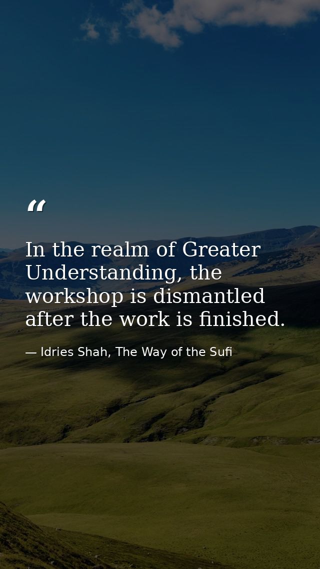 In the realm of Greater Understanding, the workshop is dismantled after the work is finished. — Idries Shah, The Way of the Sufi