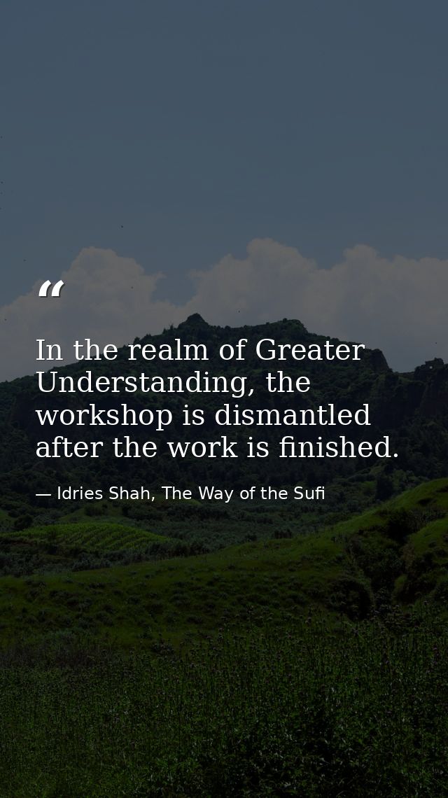 In the realm of Greater Understanding, the workshop is dismantled after the work is finished. — Idries Shah, The Way of the Sufi