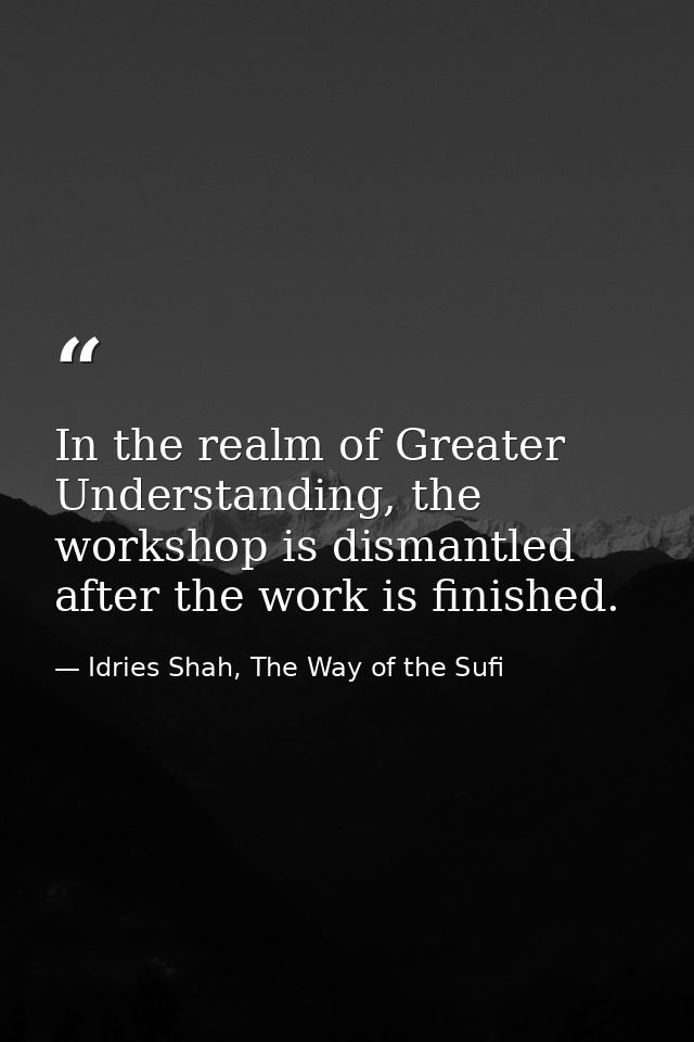 In the realm of Greater Understanding, the workshop is dismantled after the work is finished. — Idries Shah, The Way of the Sufi