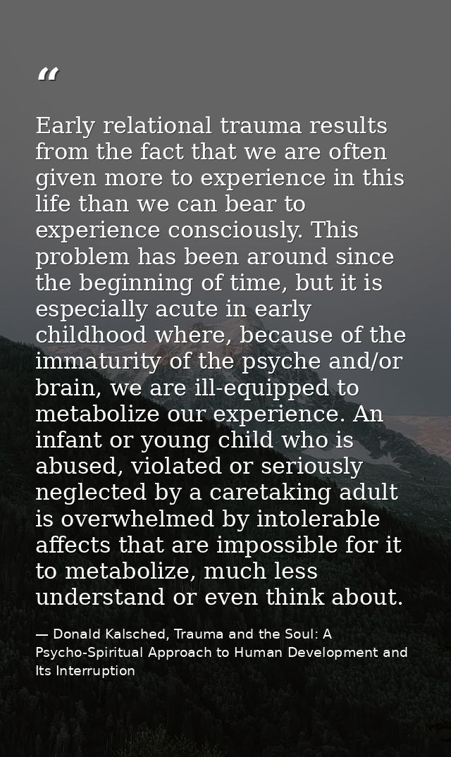 Early relational trauma results from the fact that we are often given more to experience in this life than we can bear t — Donald Kalsched, Trauma and the Soul: A Psycho-Spiritual Approach to Human Development and Its Interruption