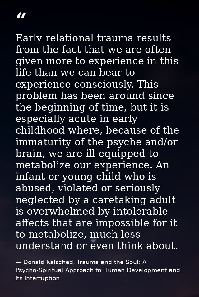 Early relational trauma results from the fact that we are often given more to experience in this life than we can bear t — Donald Kalsched, Trauma and the Soul: A Psycho-Spiritual Approach to Human Development and Its Interruption