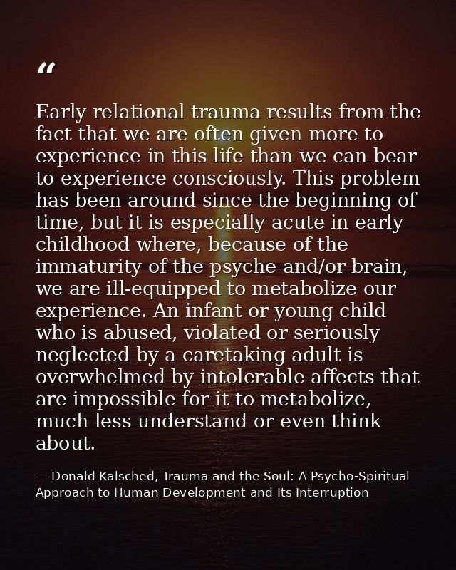 Early relational trauma results from the fact that we are often given more to experience in this life than we can bear t — Donald Kalsched, Trauma and the Soul: A Psycho-Spiritual Approach to Human Development and Its Interruption