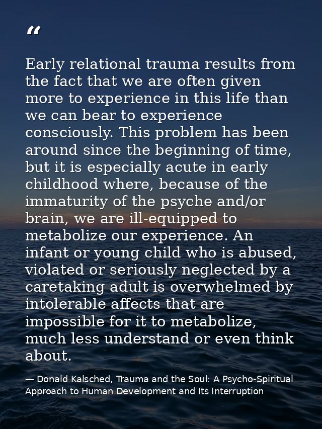 Early relational trauma results from the fact that we are often given more to experience in this life than we can bear t — Donald Kalsched, Trauma and the Soul: A Psycho-Spiritual Approach to Human Development and Its Interruption