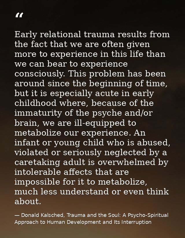 Early relational trauma results from the fact that we are often given more to experience in this life than we can bear t — Donald Kalsched, Trauma and the Soul: A Psycho-Spiritual Approach to Human Development and Its Interruption