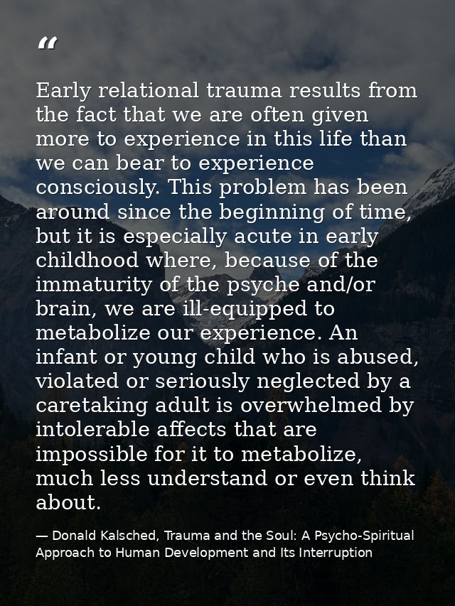 Early relational trauma results from the fact that we are often given more to experience in this life than we can bear t — Donald Kalsched, Trauma and the Soul: A Psycho-Spiritual Approach to Human Development and Its Interruption
