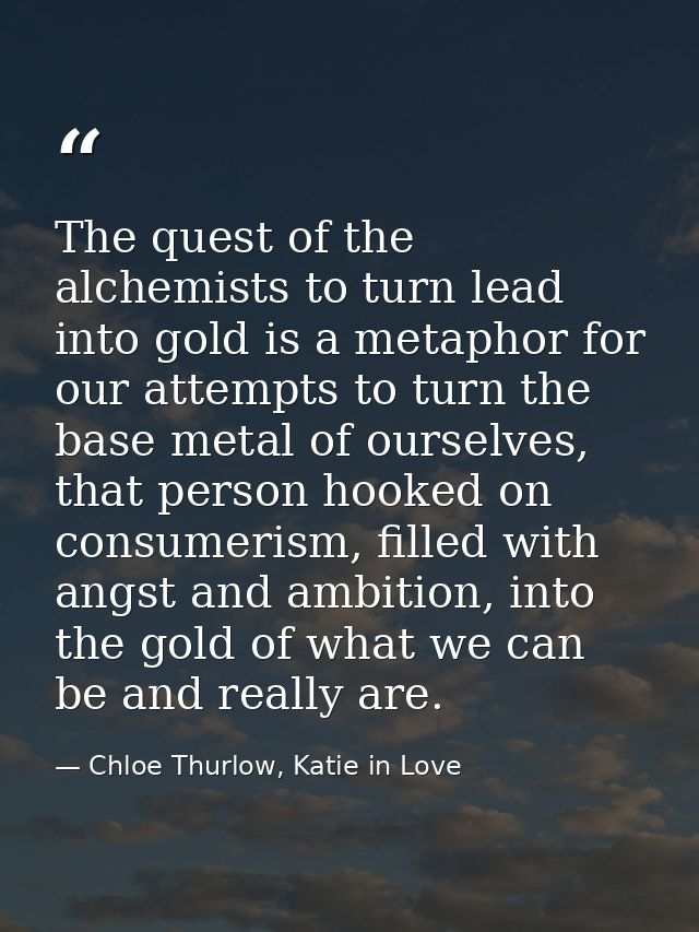 The quest of the alchemists to turn lead into gold is a metaphor for our attempts to turn the base metal of ourselves, t — Chloe Thurlow, Katie in Love