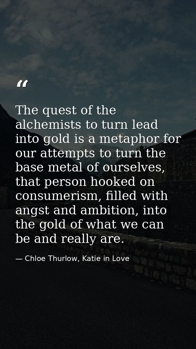 The quest of the alchemists to turn lead into gold is a metaphor for our attempts to turn the base metal of ourselves, t — Chloe Thurlow, Katie in Love