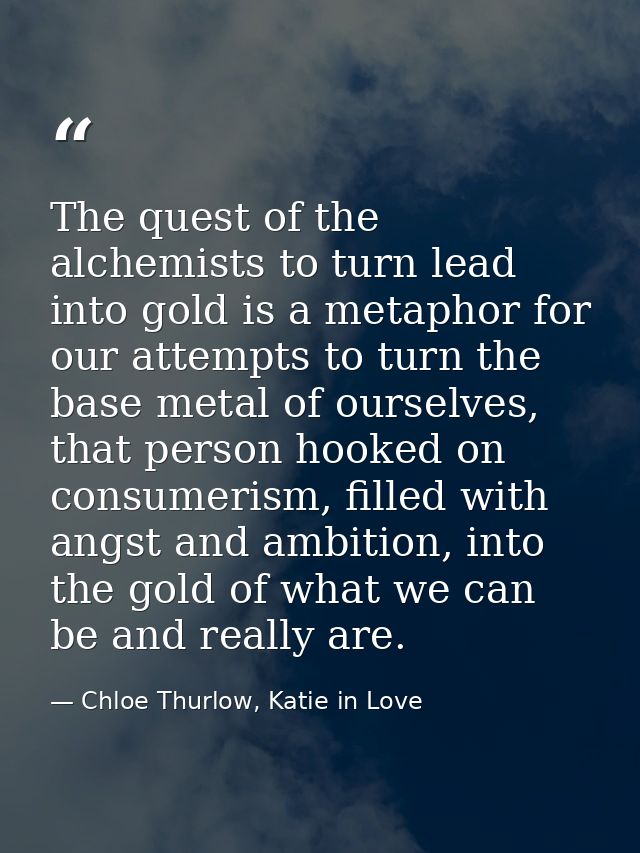 The quest of the alchemists to turn lead into gold is a metaphor for our attempts to turn the base metal of ourselves, t — Chloe Thurlow, Katie in Love