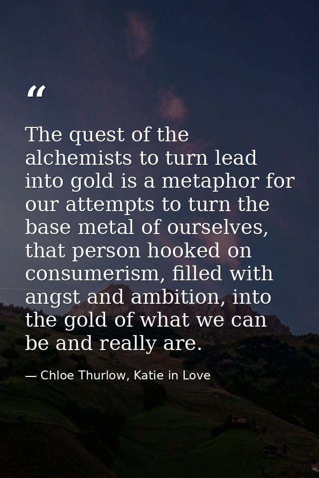 The quest of the alchemists to turn lead into gold is a metaphor for our attempts to turn the base metal of ourselves, t — Chloe Thurlow, Katie in Love