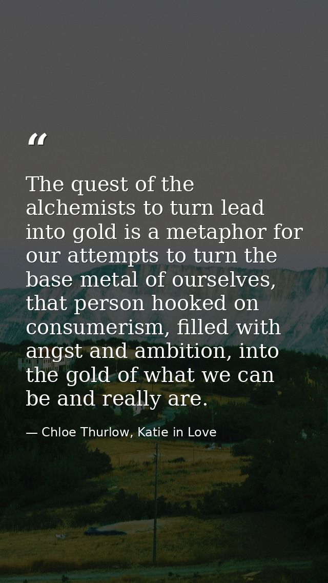 The quest of the alchemists to turn lead into gold is a metaphor for our attempts to turn the base metal of ourselves, t — Chloe Thurlow, Katie in Love