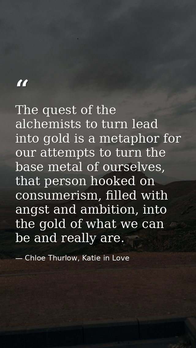 The quest of the alchemists to turn lead into gold is a metaphor for our attempts to turn the base metal of ourselves, t — Chloe Thurlow, Katie in Love