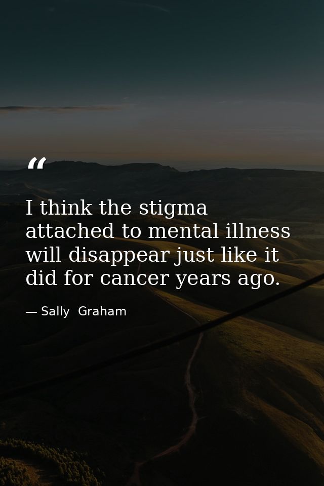 I think the stigma attached to mental illness will disappear just like it did for cancer years ago. — Sally  Graham