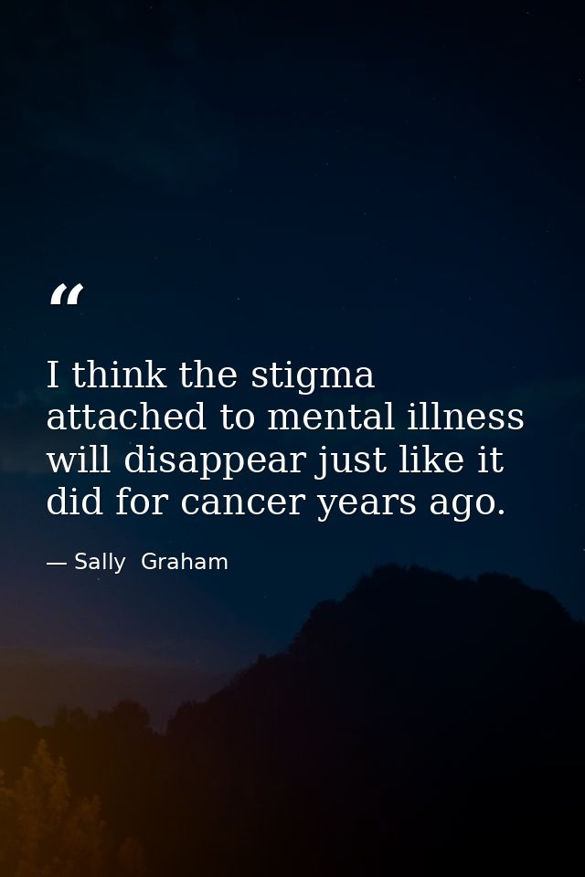 I think the stigma attached to mental illness will disappear just like it did for cancer years ago. — Sally  Graham