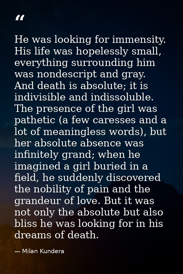 He was looking for immensity. His life was hopelessly small, everything surrounding him was nondescript and gray. And de — Milan Kundera