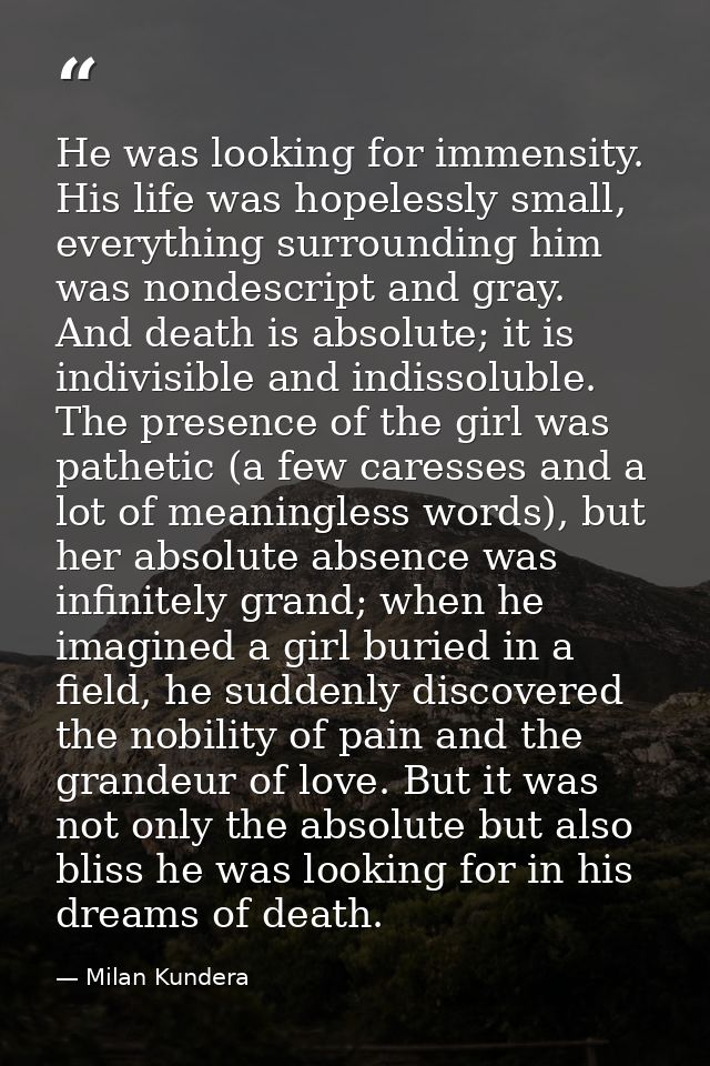 He was looking for immensity. His life was hopelessly small, everything surrounding him was nondescript and gray. And de — Milan Kundera