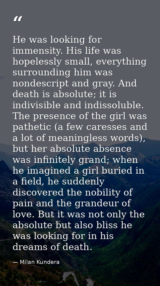 He was looking for immensity. His life was hopelessly small, everything surrounding him was nondescript and gray. And de — Milan Kundera