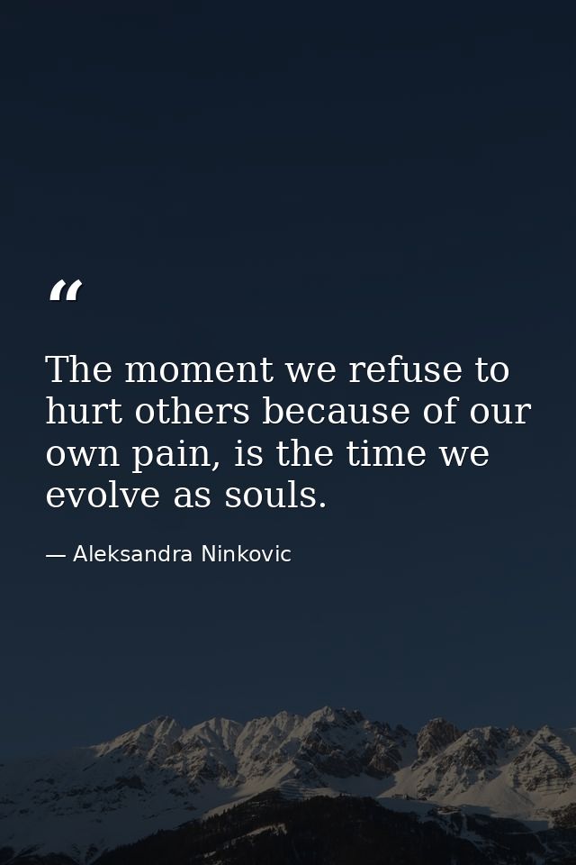 The moment we refuse to hurt others because of our own pain, is the time we evolve as souls. — Aleksandra Ninkovic