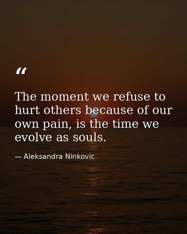 The moment we refuse to hurt others because of our own pain, is the time we evolve as souls. — Aleksandra Ninkovic