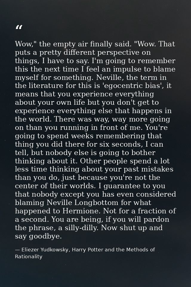 Wow," the empty air finally said. "Wow. That puts a pretty different perspective on things, I have to say. I'm going to  — Eliezer Yudkowsky, Harry Potter and the Methods of Rationality