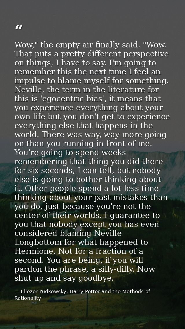Wow," the empty air finally said. "Wow. That puts a pretty different perspective on things, I have to say. I'm going to  — Eliezer Yudkowsky, Harry Potter and the Methods of Rationality