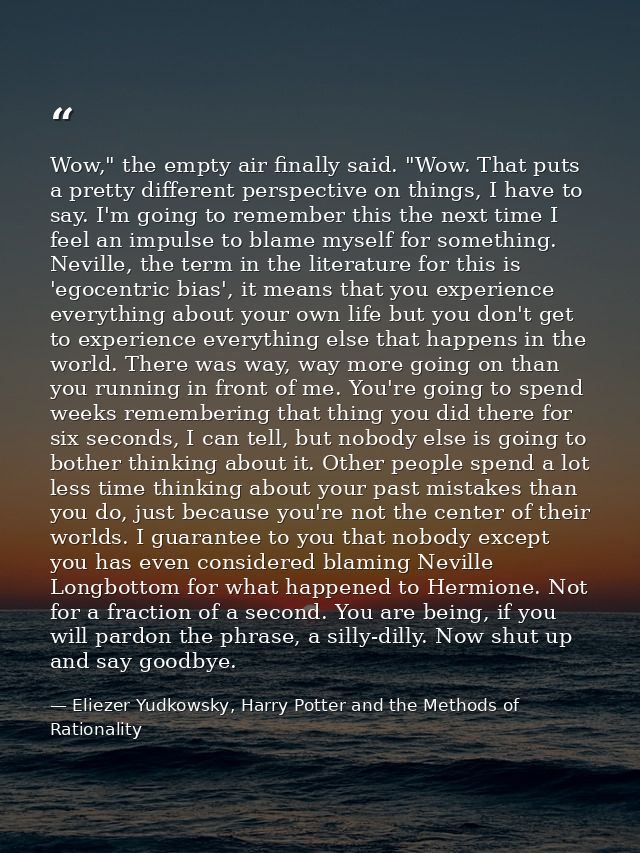 Wow," the empty air finally said. "Wow. That puts a pretty different perspective on things, I have to say. I'm going to  — Eliezer Yudkowsky, Harry Potter and the Methods of Rationality