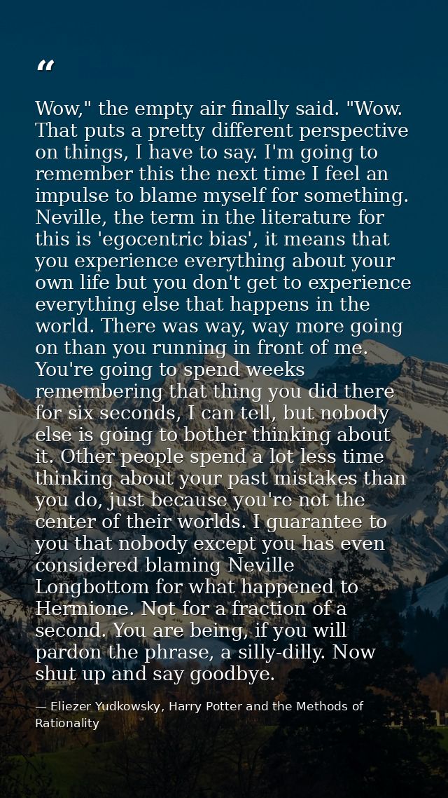 Wow," the empty air finally said. "Wow. That puts a pretty different perspective on things, I have to say. I'm going to  — Eliezer Yudkowsky, Harry Potter and the Methods of Rationality