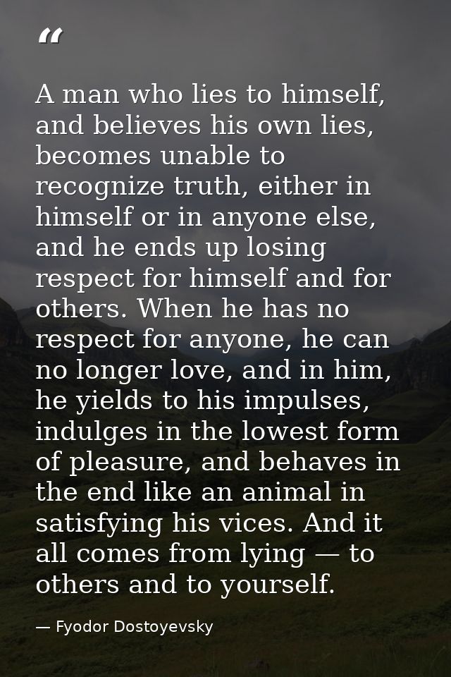 A man who lies to himself, and believes his own lies, becomes unable to recognize truth, either in himself or in anyone  — Fyodor Dostoyevsky