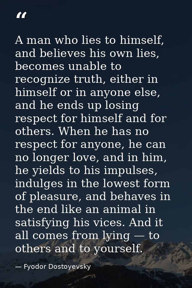 A man who lies to himself, and believes his own lies, becomes unable to recognize truth, either in himself or in anyone  — Fyodor Dostoyevsky