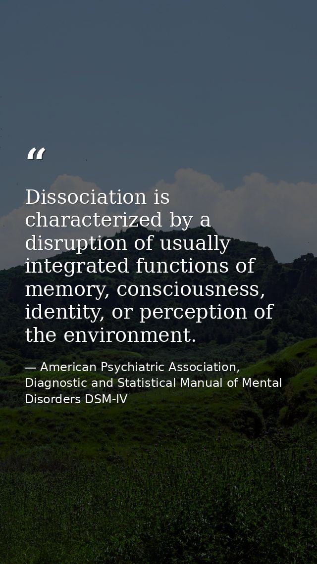 Dissociation is characterized by a disruption of usually integrated functions of memory, consciousness, identity, or per — American Psychiatric Association, Diagnostic and Statistical Manual of Mental Disorders DSM-IV