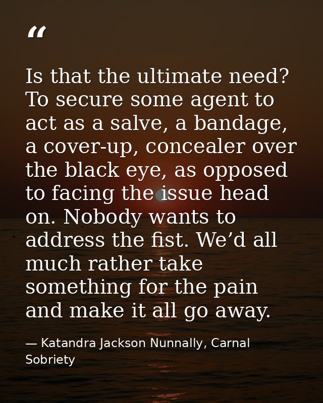 Is that the ultimate need? To secure some agent to act as a salve, a bandage, a cover-up, concealer over the black eye,  — Katandra Jackson Nunnally, Carnal Sobriety