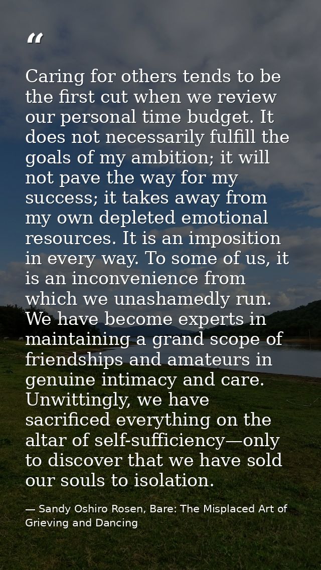 Caring for others tends to be the first cut when we review our personal time budget. It does not necessarily fulfill the — Sandy Oshiro Rosen, Bare: The Misplaced Art of Grieving and Dancing