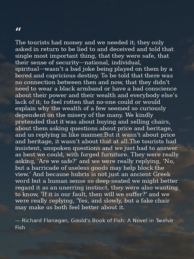 The tourists had money and we needed it; they only asked in return to be lied to and deceived and told that single most  — Richard Flanagan, Gould's Book of Fish: A Novel in Twelve Fish
