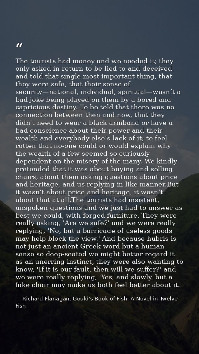 The tourists had money and we needed it; they only asked in return to be lied to and deceived and told that single most  — Richard Flanagan, Gould's Book of Fish: A Novel in Twelve Fish