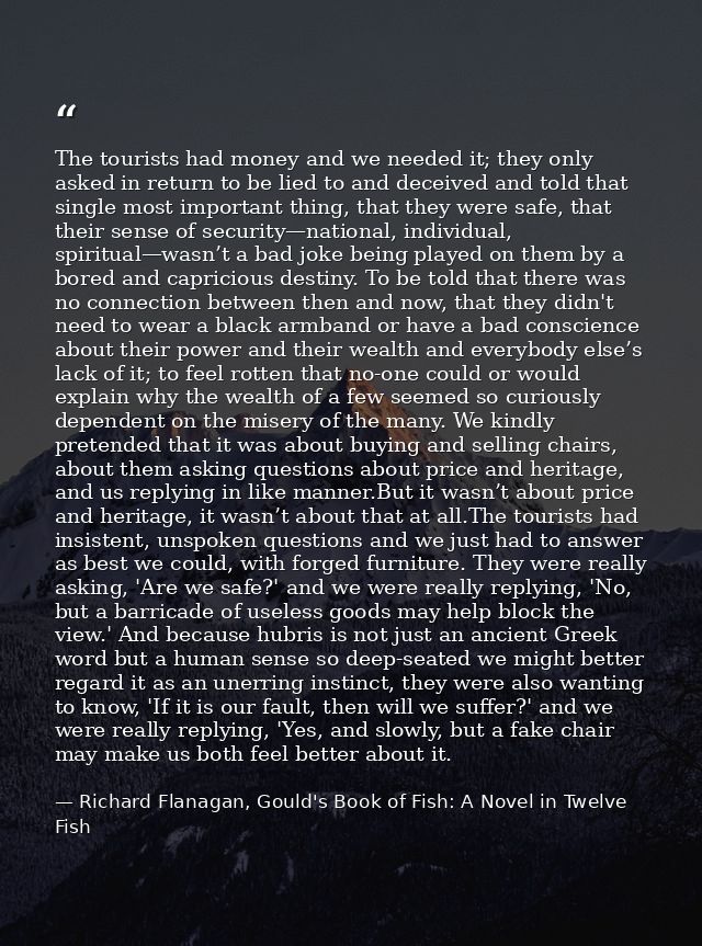 The tourists had money and we needed it; they only asked in return to be lied to and deceived and told that single most  — Richard Flanagan, Gould's Book of Fish: A Novel in Twelve Fish